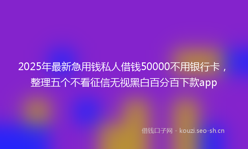 2025年最新急用钱私人借钱50000不用银行卡，整理五个不看征信无视黑白百分百下款app
