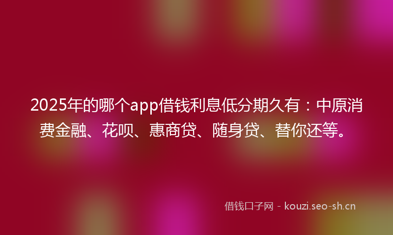 2025年的哪个app借钱利息低分期久有：中原消费金融、花呗、惠商贷、随身贷、替你还等。