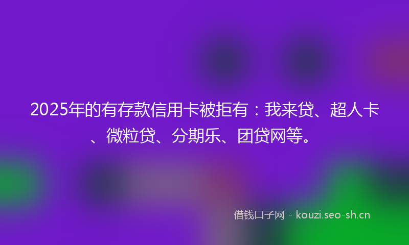 2025年的有存款信用卡被拒有：我来贷、超人卡、微粒贷、分期乐、团贷网等。