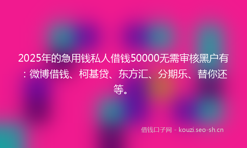 2025年的急用钱私人借钱50000无需审核黑户有：微博借钱、柯基贷、东方汇、分期乐、替你还等。
