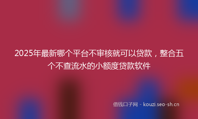 2025年最新哪个平台不审核就可以贷款，整合五个不查流水的小额度贷款软件