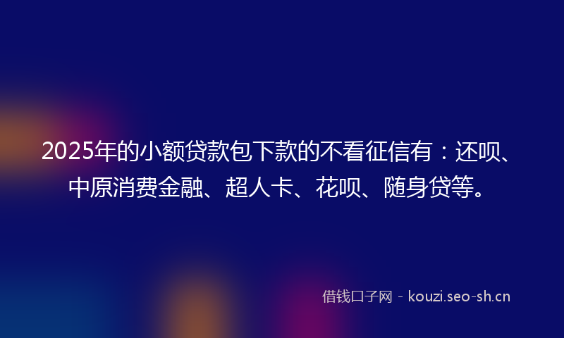 2025年的小额贷款包下款的不看征信有：还呗、中原消费金融、超人卡、花呗、随身贷等。