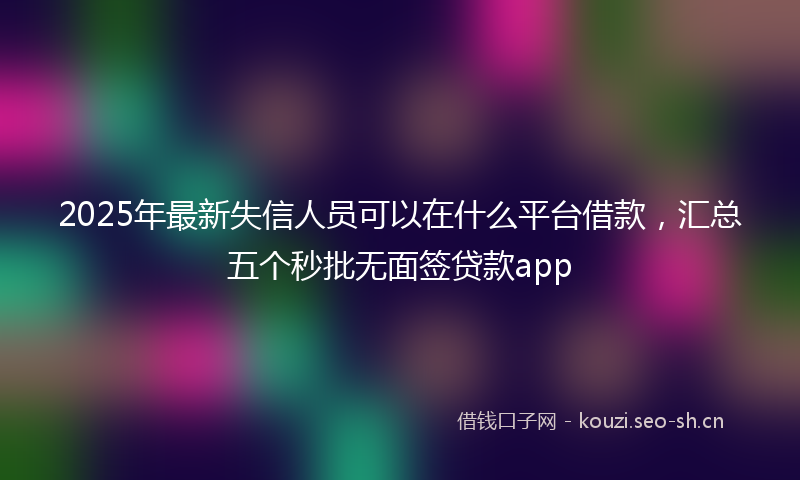 2025年最新失信人员可以在什么平台借款，汇总五个秒批无面签贷款app