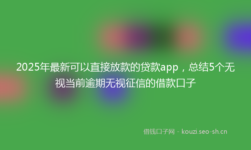 2025年最新可以直接放款的贷款app，总结5个无视当前逾期无视征信的借款口子