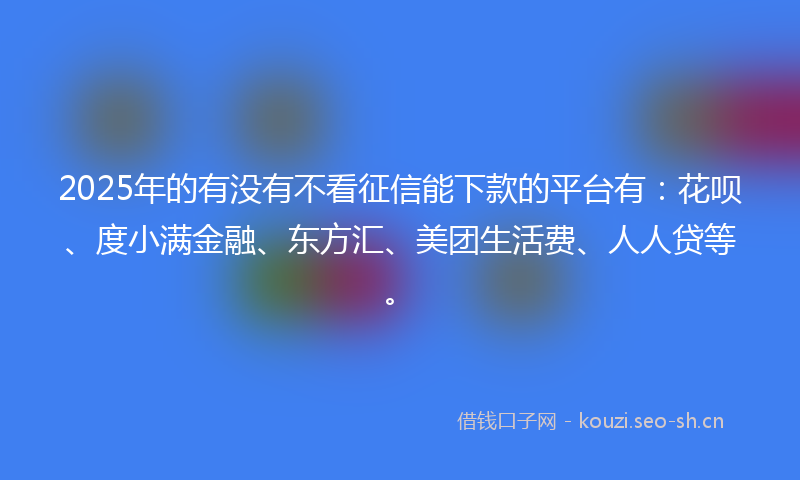 2025年的有没有不看征信能下款的平台有：花呗、度小满金融、东方汇、美团生活费、人人贷等。