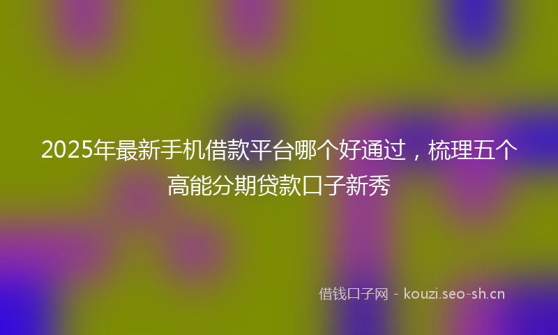 2025年最新手机借款平台哪个好通过，梳理五个高能分期贷款口子新秀