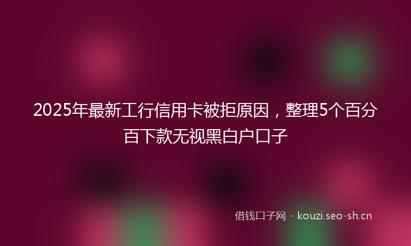 2025年最新工行信用卡被拒原因，整理5个百分百下款无视黑白户口子