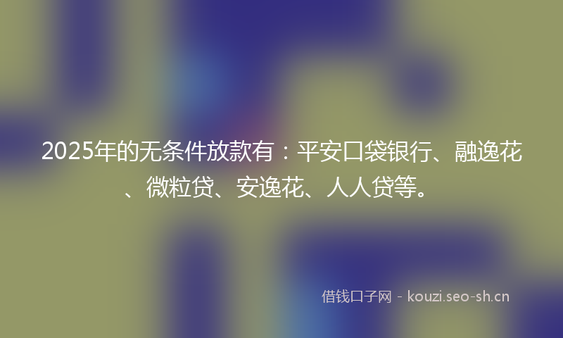 2025年的无条件放款有：平安口袋银行、融逸花、微粒贷、安逸花、人人贷等。
