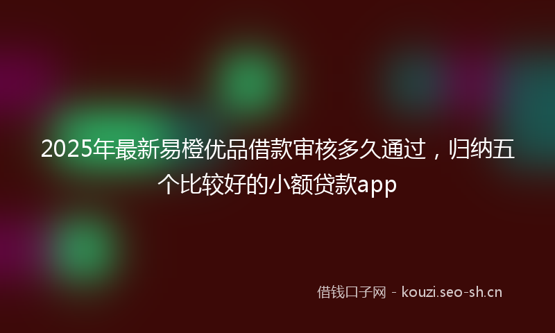 2025年最新易橙优品借款审核多久通过，归纳五个比较好的小额贷款app