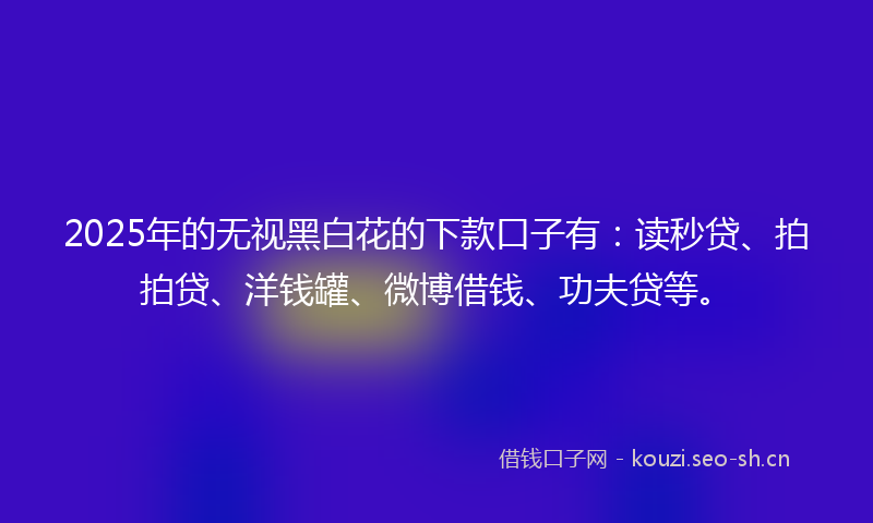 2025年的无视黑白花的下款口子有：读秒贷、拍拍贷、洋钱罐、微博借钱、功夫贷等。