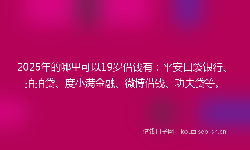 2025年的哪里可以19岁借钱有：平安口袋银行、拍拍贷、度小满金融、微博借钱、功夫贷等。