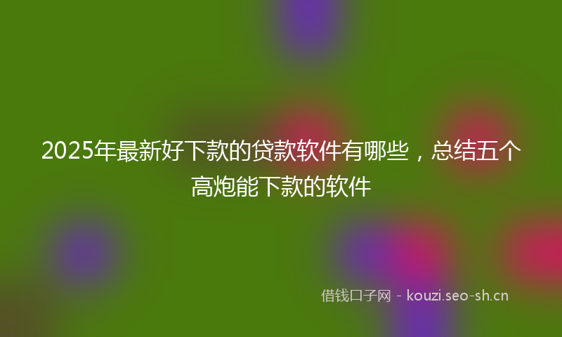 2025年最新好下款的贷款软件有哪些，总结五个高炮能下款的软件