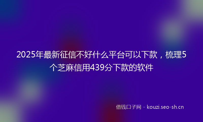 2025年最新征信不好什么平台可以下款，梳理5个芝麻信用439分下款的软件