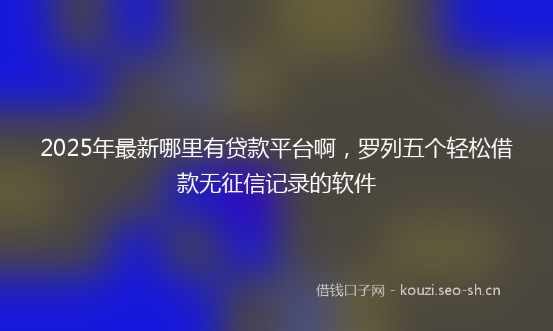 2025年最新哪里有贷款平台啊，罗列五个轻松借款无征信记录的软件
