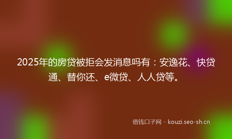 2025年的房贷被拒会发消息吗有：安逸花、快贷通、替你还、e微贷、人人贷等。