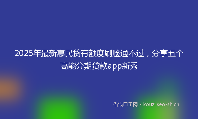 2025年最新惠民贷有额度刷脸通不过，分享五个高能分期贷款app新秀