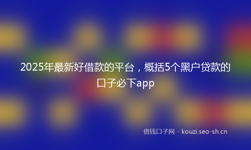 2025年最新好借款的平台，概括5个黑户贷款的口子必下app