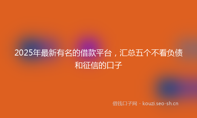 2025年最新有名的借款平台，汇总五个不看负债和征信的口子
