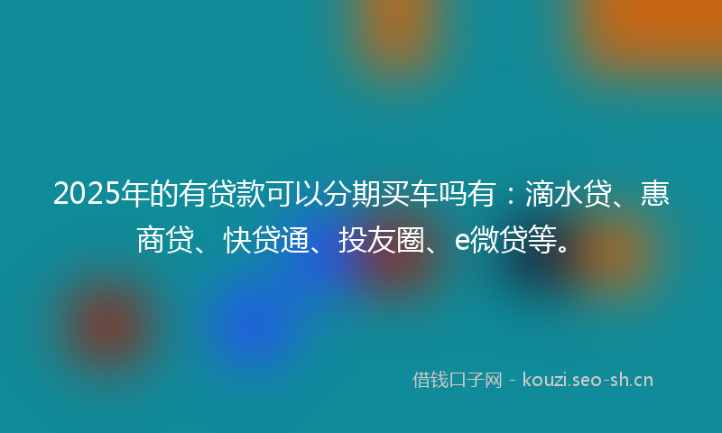 2025年的有贷款可以分期买车吗有：滴水贷、惠商贷、快贷通、投友圈、e微贷等。