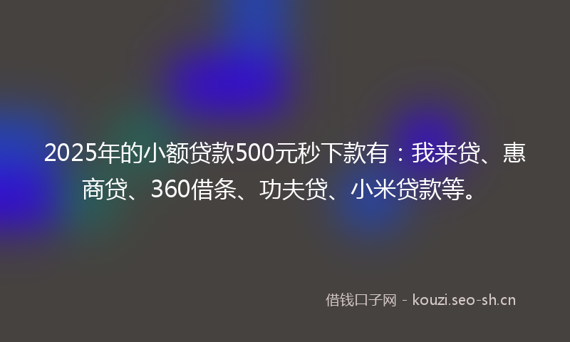 2025年的小额贷款500元秒下款有：我来贷、惠商贷、360借条、功夫贷、小米贷款等。