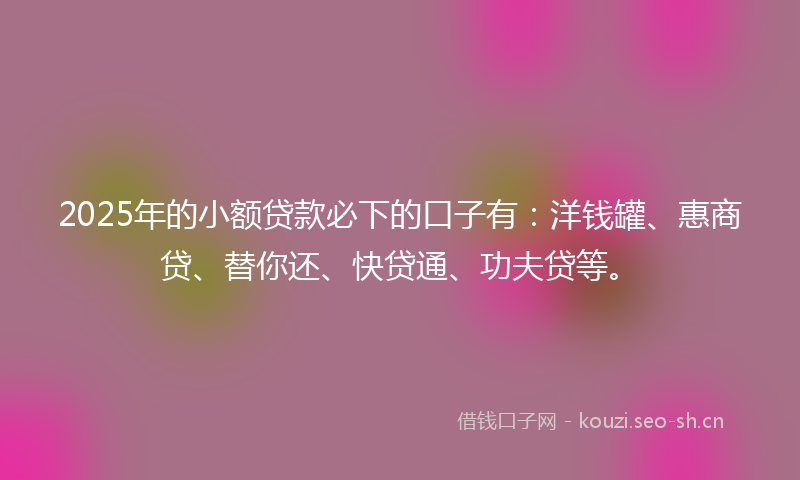 2025年的小额贷款必下的口子有：洋钱罐、惠商贷、替你还、快贷通、功夫贷等。