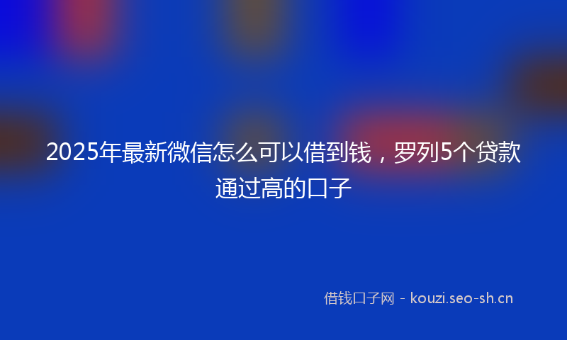 2025年最新微信怎么可以借到钱，罗列5个贷款通过高的口子