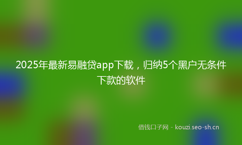 2025年最新易融贷app下载，归纳5个黑户无条件下款的软件