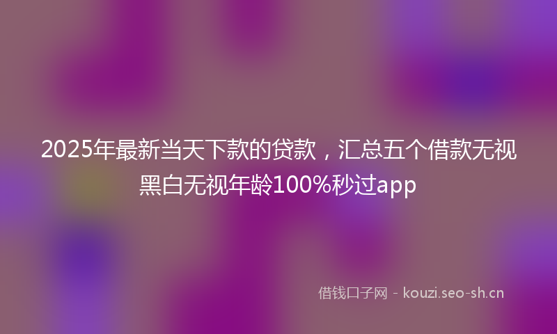 2025年最新当天下款的贷款，汇总五个借款无视黑白无视年龄100%秒过app