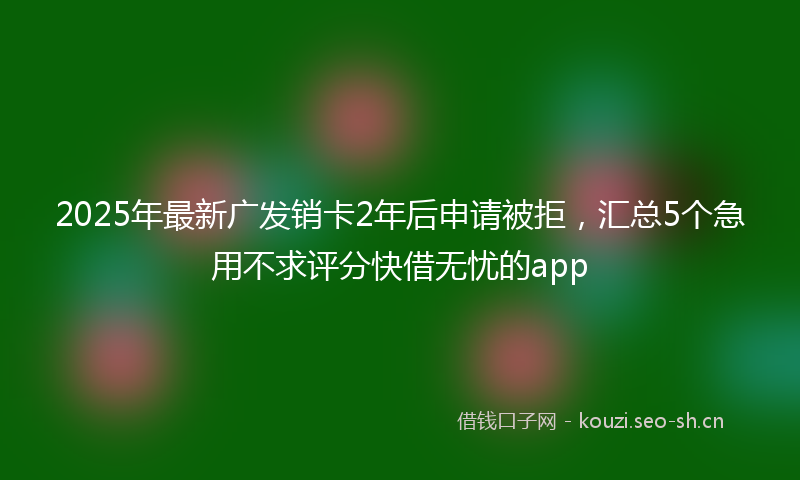 2025年最新广发销卡2年后申请被拒，汇总5个急用不求评分快借无忧的app