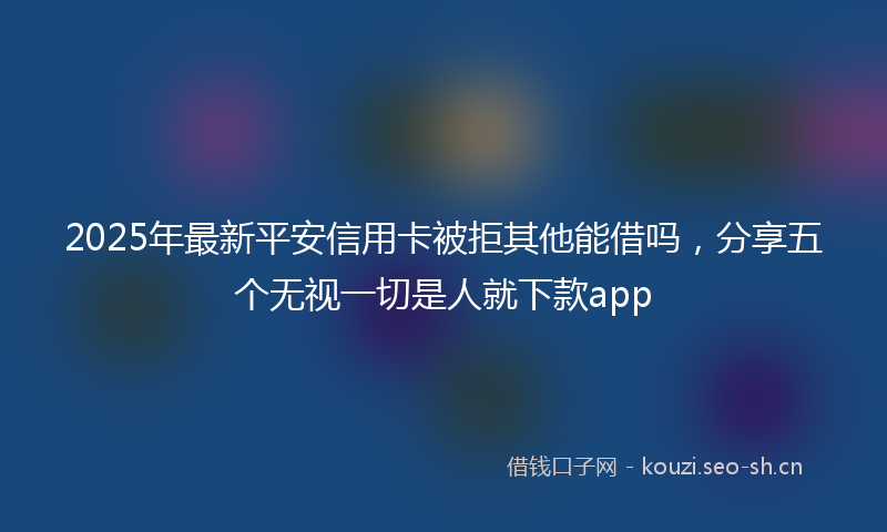 2025年最新平安信用卡被拒其他能借吗，分享五个无视一切是人就下款app