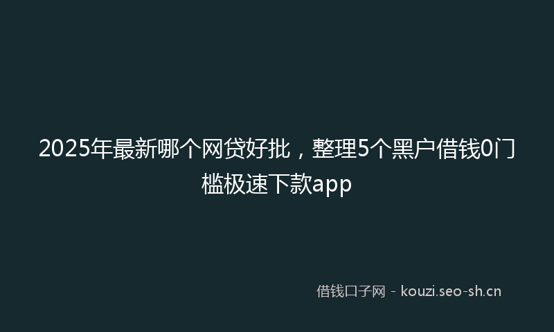2025年最新哪个网贷好批，整理5个黑户借钱0门槛极速下款app