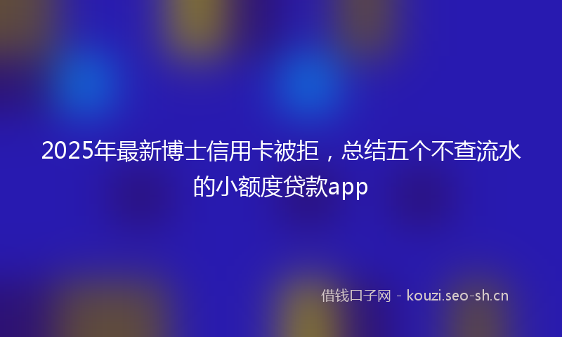 2025年最新博士信用卡被拒，总结五个不查流水的小额度贷款app