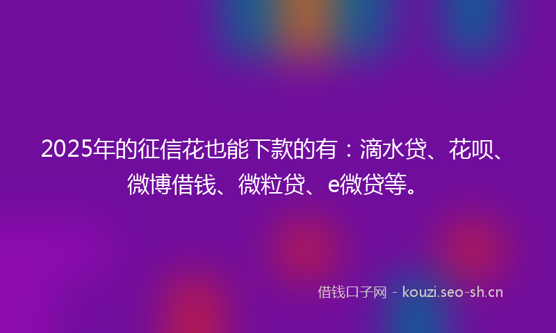 2025年的征信花也能下款的有：滴水贷、花呗、微博借钱、微粒贷、e微贷等。