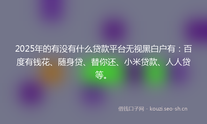 2025年的有没有什么贷款平台无视黑白户有：百度有钱花、随身贷、替你还、小米贷款、人人贷等。