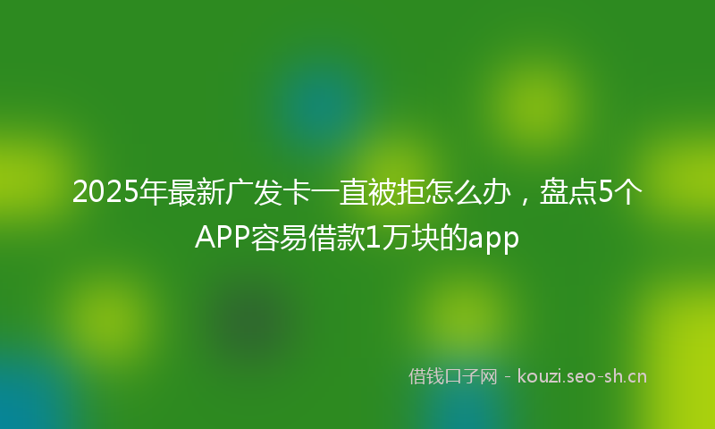 2025年最新广发卡一直被拒怎么办,盘点5个APP容易借款1万块的app