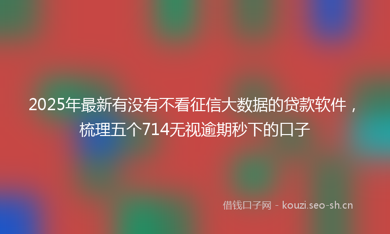 2025年最新有没有不看征信大数据的贷款软件，梳理五个714无视逾期秒下的口子