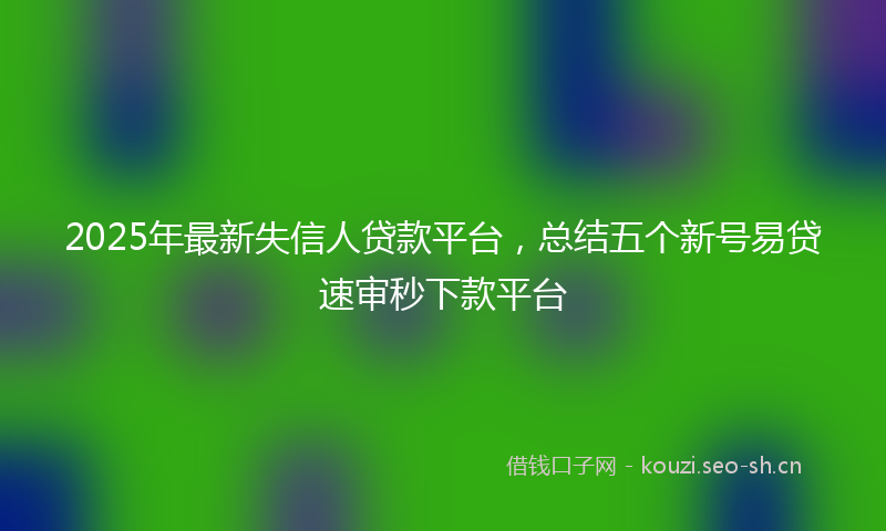 2025年最新失信人贷款平台,总结五个新号易贷速审秒下款平台