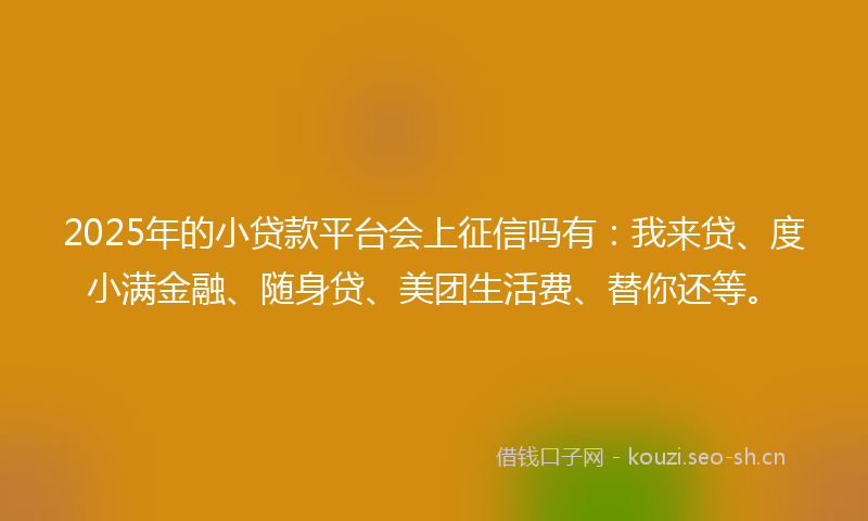 2025年的小贷款平台会上征信吗有：我来贷、度小满金融、随身贷、美团生活费、替你还等。