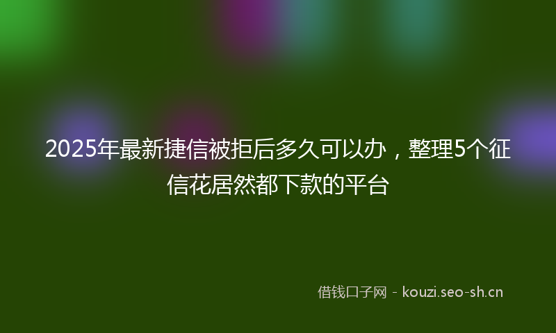 2025年最新捷信被拒后多久可以办，整理5个征信花居然都下款的平台