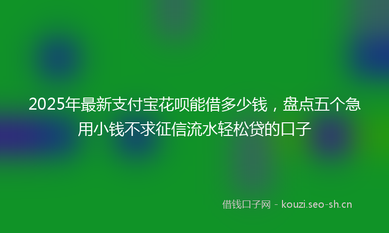 2025年最新支付宝花呗能借多少钱，盘点五个急用小钱不求征信流水轻松贷的口子