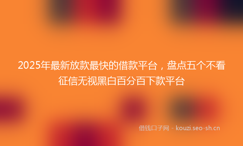 2025年最新放款最快的借款平台，盘点五个不看征信无视黑白百分百下款平台