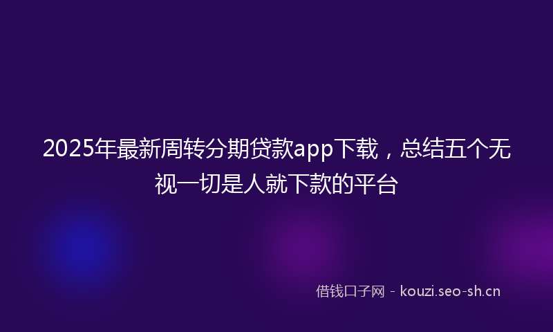 2025年最新周转分期贷款app下载，总结五个无视一切是人就下款的平台