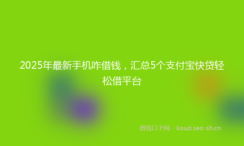 2025年最新手机咋借钱，汇总5个支付宝快贷轻松借平台