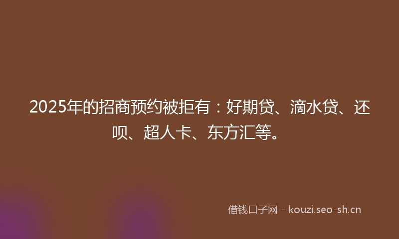 2025年的招商预约被拒有：好期贷、滴水贷、还呗、超人卡、东方汇等。
