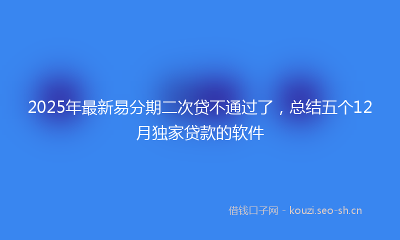 2025年最新易分期二次贷不通过了，总结五个12月独家贷款的软件