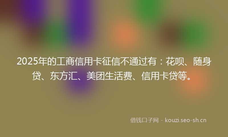 2025年的工商信用卡征信不通过有：花呗、随身贷、东方汇、美团生活费、信用卡贷等。