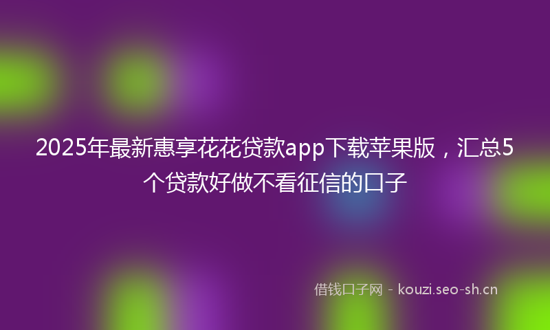 2025年最新惠享花花贷款app下载苹果版，汇总5个贷款好做不看征信的口子