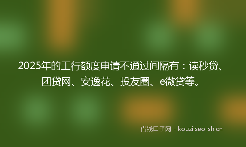 2025年的工行额度申请不通过间隔有：读秒贷、团贷网、安逸花、投友圈、e微贷等。