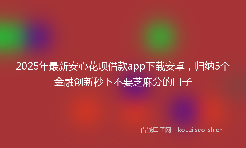 2025年最新安心花呗借款app下载安卓，归纳5个金融创新秒下不要芝麻分的口子