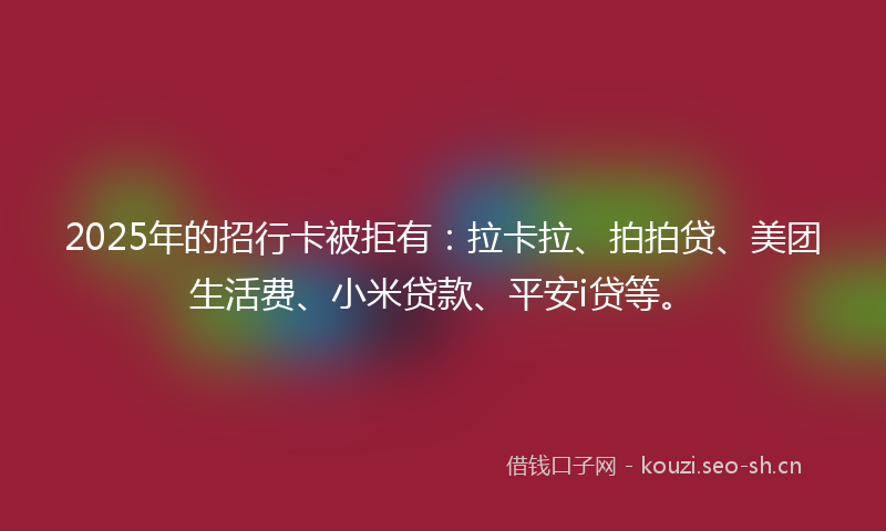 2025年的招行卡被拒有：拉卡拉、拍拍贷、美团生活费、小米贷款、平安i贷等。